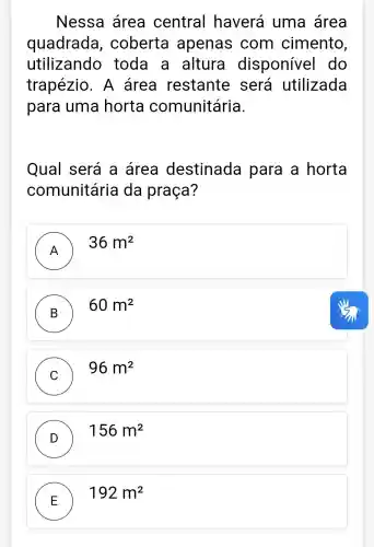 Nessa area central haverá uma área
quadrada , coberta apenas com cimento,
utilizando toda a altura disponíve I do
trapézio . A área restante . será utilizada
para uma horta comunitária.
Qual será a area destinada para a horta
comunitária da praça?
A
36m^2
B
60m^2
C
96m^2
D )
156m^2
E
192m^2