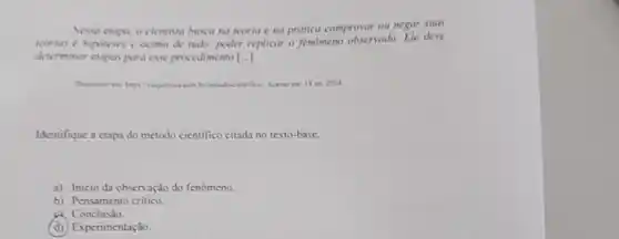 Nessa ctapa, o cientista busca na teoria e na prútica comprovar on negar suas
teorias c hipoteses e acima de tudo, poder replicar o fenomeno observado Ele deve
determinar etapos para esse procedimento [..].
set 2024
Identifique a ctapa do método cientifico citada no texto-base.
a) Inicioda obsen ação do fenomeno.
b) Pensamento critico.
a. Conclusio.
(d) Experimentação.