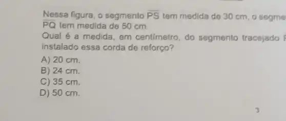 Nessa figura, o segmento overline (PS) tem medida de 30 cm, o segme
overline (PQ) tem medida de 50 cm.
Qual é a medida em centimetro , do segmento tracejado overrightarrow (F)
instalado essa corda de reforço?
A) 20 cm.
B) 24 cm.
C) 35 cm.
D) 50 cm.