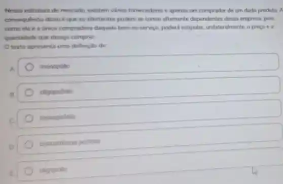 Nesse estruture de mercado, existem varios fornecedores e apenas um comprador de um dado produto. A
consequencie disso é que os ofertantes podem se tornar altamente dependentes dessa empresa, pois
como ela é a Unice compradore daquele bem ou servico, poderá estipular, unilater almente, o precoe 2
quantidade que deseja comprar.
texto apresents uma definiçǎo de
monopolio
oligopsónio
monopsónio
concorrencia perfetta
oligopolio