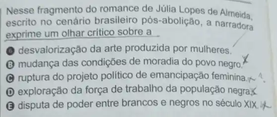 Nesse fragmento do romance de Júlia Lopes de Almeida.
escrito no cenário brasileiro pós -abolição, a narradora
exprime um olhar crítico sobre a
desvalorize cão da arte produzida por mulheres.
mudança das condições de moradia do povo negro.
ruptura do projeto político de emancipação feminina.
D exploração da forca de trabalho da população negraX
B disputa de poder entre brancos e negros no século XIX.