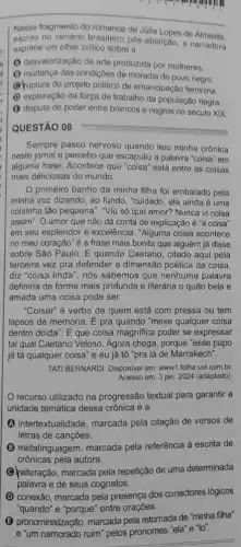 Nesse fragmento do romance de Júlia Lopes de
escrito no cenário brasileiro pós-abolição, a narradora
exprime um olhar critico sobre a
(1) desvalorização da arte produzida por mulheres.
(1) mudança das condiçoes de moradia do povo negro.
(4) uptura do projeto politico de emancipação feminina.
(D) exploração da força de trabalho da população negra."
(3) disputa de poder entre brancos e negros no século XIX.
QUESTÃO 08
Sempre passo nervoso quando leio minha crônica
neste jornal e percebo que escapuliu a palavra "coisa" em
alguma frase. Acontece que "coisa" está entre as coisas
mais deliciosas do mundo.
primeiro banho da minha filha foi embalado pela
minha voz dizendo, ao fundo, "cuidado, ela ainda é uma
coisinha tão pequena". "Viu só que amor? Nunca vi coisa
assim". O amor que não dá conta de explicação acute (e)''a coisa"
em seu esplendor e excelência. "Alguma coisa acontece
no meu coração" é a frase mais bonita que alguém já disse
sobre São Paulo. E quando Caetano, citado aqui pela
terceira vez pra defender a dimensão poética da coisa.
diz "coisa linda", nós sabemos que nenhuma palavra
definiria de forma mais profunda e literária o quão bela e
amada uma coisa pode ser.
"Coisar" é verbo de quem está com pressa ou tem
lapsos de memória. E pra quando "mexe qualquer coisa
dentro doida". E que coisa magnifica poder se expressar
tal qual Caetano Veloso Agora chega, porque "esse papo
já tá qualquer coisa'e eu já tô "pra lá de Marrakech".
TATI BERNARDI. Disponivel em www1.folha.uol.com br
Acesso em: 3 jan. 2024 (adaptado)
recurso utilizado na progressão textual para garantir a
unidade temática dessa crônica é a
(A) intertextualidade, marcada pela citação de versos de
letras de canções.
(B) metalinguagem, marcada pela referência à escrita de
crônicas pela autora.
(C) reiteração, marcada pela repetição de uma determinada
palavra e de seus cognatos.
(D) conexão, marcada pela presença dos conectores lógicos
"quando" e "porque" entre orações.
(3) pronominalização, marcada pela retomada de "minha filha"
e "um namorado ruim" pelos pronomes "ela" e "lo".