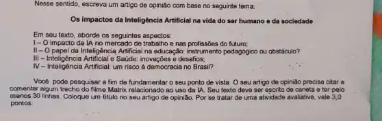 Nesse sentido , escreva um artigo de opinião com base no seguinte tema:
Os impactos da Inteligência Artificial na vida do ser humano e da sociedade
Em seu texto , aborde os seguintes aspectos:
I- O impacto da IA no mercado de trabalho e nas profissões do futuro;
II-O papel da Inteligência Artificial na educação : instrumento pedagógico ou obstáculo?
III - Inteligência Saúde inovações e desafios;
IV- Inteligência Artificial: um risco à democracia no Brasil?
Você pode pesquisar a fim de fundamentar o seu ponto de vista. O seu artigo de opinião precisa citar e
comentar algum trecho do filme Matrix relacionado ao uso da IA. Seu texto deve ser escrito de caneta e ter pelo
menos 30 linhas . Coloque um título no seu artigo de opinião . Por se tratar de uma atividade avaliativa, vale 3,0
pontos.