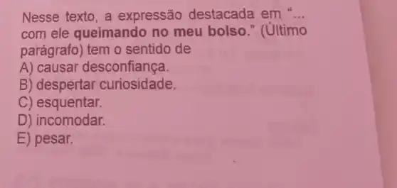 Nesse texto a expressão destacada em __
com ele queimando no meu bolso " (último
parágrafo) tem o sentido de
A) causar desconfiança.
B) despertar curiosidade.
C) esquentar.
D) incomodar.
E) pesar.