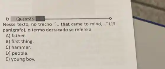 Nesse texto, no trecho "... that came to mind __ 11
parágrafo), o termo destacado se refere a
A) father.
B) first thing
C) hammer.
D) people.
E) young boy.
Questão