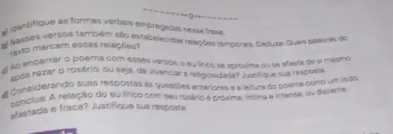 Nesses versos tambér sao estabelecidas relise frase.
b) Maro marcam essas relaçães? Scidas relaption temporais. Deduzas: Quis palarine do
tertomarcam essas relaçbes?
c) Ao encerner poema com esses versos O eulirico se aproxime ouse afasta de si mesmo
rezar o rosário, ou seja, de vivenciar a religiosi Jade? Justifique sua resposta.
suas respostas as questioes anteriores e a leiture do poema como um todo.
relação do eu lirico com seu rosário é proxima, intima e intensa ou distante.
afastada e fraca? Justifique sua resposta.