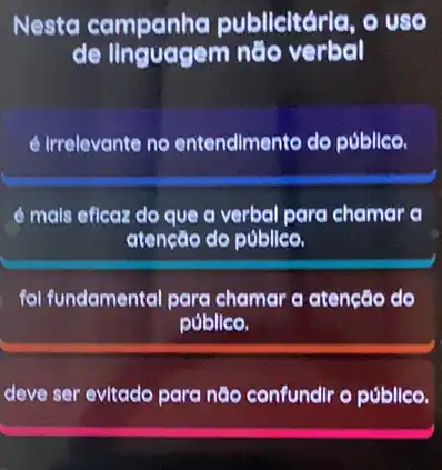 Nesta campanha publicitária, o uso
de linguagem nào verbal
é irrelevante no entendlmento do público.
é mals eficaz do que a verbal para chamer a
atenção do público.
fol fundamental para chamar a atencão do
publico.
deve ser evitado para não confundlr o públice.