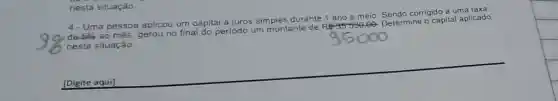 nesta situação.
nine o capital aplicado
4- Uma pessoa aplicou um ca
capital a juros simples durante
ano e meio
do corrigido a uma taxa
de 5%  ao mês, gerou no final do
periodo um montante de
Re-35-530,00 Determine
nesta situação
[Digite aqui]