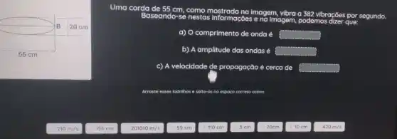 nestas informacoes agem vibra a 382 vibrações por segundo.
a) O comprimento de onda é square 
b) A amplitude das ondas é ? square 
c) A velocidade de propagação é cerca de square 
Arraste esses ladrilhos e solte-os no espaço correto acima
210 m Is
155 m
201010 m/s
55 cm
110 cm
5 cm
20cm
10 cm
420m/s