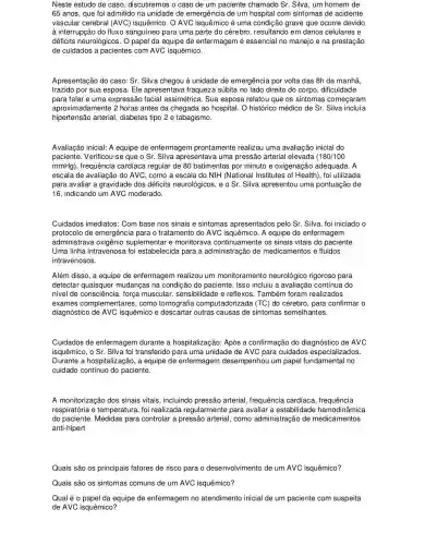 Neste estudo de caso discutiremos o caso de um paciente chamado Sr . Silva, um homem de
65 anos, que foi admitido na unidade de emergência de um hospital com sintomas de acidente
vascular cerebral (AVC)isquêmico. O AVC é uma condição grave que ocorre devido
à interrupção do fluxo sanguíneo para uma parte do cérebro, resultando em danos celulares e
déficits neurológicos. O papel da equipe de enfermagem é essencial no manejo e na prestação
de cuidados a pacientes com AVC isquêmico.
Apresentação do caso: Sr Silva chegou à unidade de emergência por volta das 8h da manhã,
trazido por sua esposa Ele apresentava fraqueza súbita no lado direito do corpo, dificuldade
para falar e uma expressãc facial assimétrica. Sua esposa relatou que os sintomas começaram
aproximadamente 2 horas antes da chegada ao hospital. O histórico médico de Sr. Silva incluía
hipertensão arterial , diabetes tipo 2 e tabagismo.
Avaliação inicial: A equipe de enfermagem prontamente realizou uma avaliação inicial do
paciente. Verificou-se que o Sr. Silva apresentava uma pressão arterial	(180/100
mmHg), frequência cardiaca regular de 80 batimentos por minuto e oxigenação adequada. A
escala de avaliação do AVC, como a escala do NIH (National Institutes of Health), foi utilizada
para avaliar a gravidade dos déficits neurológicos, e o Sr. Silva apresentou uma pontuação de
16, indicando um AVC moderado.
Cuidados imediatos: Com base nos sinais e sintomas apresentados pelo Sr. Silva, foi iniciado o
protocolo de emergência para o tratamento do AVC isquêmico. A equipe de enfermagem
administrava oxigênio suplementar e monitorava continuamente os sinais vitais do paciente.
Uma linha intravenosa foi estabelecida para a administração de medicamentos e fluidos
intravenosos.
Além disso, a equipe de enfermagem realizou um monitoramento neurológico rigoroso para
detectar mudanças na condição do paciente. Isso incluiu a avaliação contínua do
nivel de consciência, força muscular, sensibilidade e reflexos. Também foram realizados
exames complementares , como to computadorizada (TC) do cérebro, para confirmar o
diagnóstico de AVC isquêmico e descartar outras causas de sintomas semelhantes.
Cuidados de enfermagem durante a hospitalização : Após a confirmação do diagnóstico de AVC
isquêmico, o Sr. Silva foi transferido para uma unidade de AVC para cuidados especializados.
Durante a hospitalização, a equipe de enfermagem desempenhou um papel fundamental no
cuidado contínuo do paciente.
A monitorização dos sinais vitais, incluindo pressão arterial, frequência cardíaca frequência
respiratória e temperatura foi realizada regularmente para avaliar a estabilidade hemodinâmica
do paciente. Medidas para controlar a pressão arterial , como administração de medicamentos
anti-hipert
Quais são os principais fatores de risco para o desenvolvimento de um AVC isquêmico?
Quais são os sintomas comuns de um AVC isquêmico?