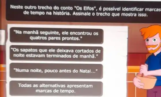 Neste outro trecho do conto "Os Elfos", é possivel identificar marcas
de tempo na história Assinale o trecho que mostra isso.
"Na manhã seguinte, ele encontrou os
quatros pares prontos."
"Os sapatos que ele deixava cortados de
noite estavam terminados de manhã."
"Numa noite, pouco antes do Natal __
Todas as alternativas apresentam
marcas de tempo.