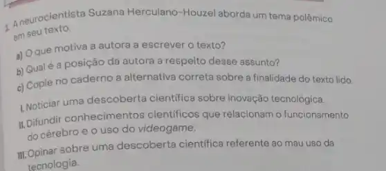 A neurocientista Suzana Herculano-Houzel aborda um tema polêmico
em seu texto.
a) Oque motiva a autora a escrever o texto?
b) Qualé a posição da autora a respeito desse assunto?
c) Copie no caderno a alternativa correta sobre a finalidade do texto lido.
L.Noticiar uma descoberta cientifica sobre inovação tecnológica.
II. Difundir conhecimentos cientificos que relacionam o funcionamento
do cérebro e 0 uso do videogame.
III. Opinar sobre uma descoberta cientifica referente ao mau uso da
tecnologia.