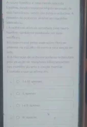 A neuro-hipófise é uma das divisões da
hipófise, sendo responsável pela secreção de
dois hormônios sendo-um deles a ocitocina. A
respeito da ocitocina, analise as seguintes
afirmativas.
1.A ocitocina, além de secretada pela neuro-
hipófise, tambémé produzida por essa
estratura.
II.E responsável pelas contrações ritmicas
uterinas no trabalho de parto e pela ejeção do
leite.
III.A liberação de ocitocina pode ser estimulada
pela ativação de receptores táteis presentes
nos mamilos durante a sucção mamilar.
Ecorreto o que se afirma em:
A.
ll e III, apenas.
II, apenas.
le II, apenas.
III, apenas.