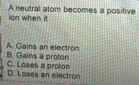 A neutral atom becomes a positive
I ion when it
A. Gains an electron
B. Gains a proton
C. Loses a proton
D. Loses an electron