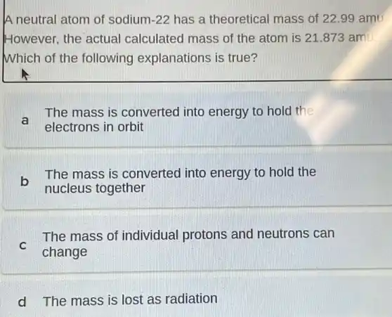 A neutral atom of sodium -22 has a theoretical mass of 22.99 amu
However, the actual calculated mass of the atom is 21 .873 amil.
Which of the following explanations is true?
a
The mass is converted into energy to hold the
electrons in orbit
b
The mass is converted into energy to hold the
nucleus together
C
change
The mass of individual protons and neutrons can
d The mass is lost as radiation