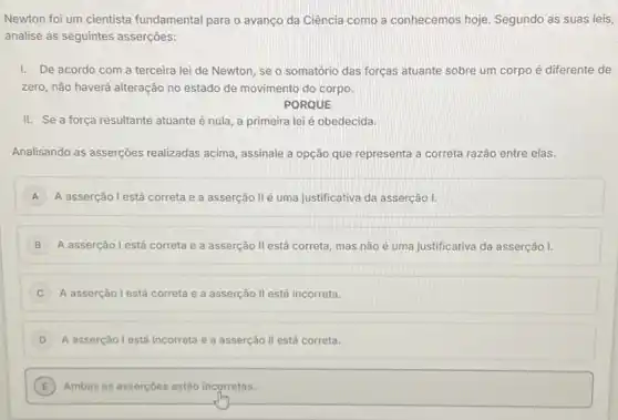 Newton foi um cientista fundamental para o avanco da Ciência como a conhecemos hoje. Segundo as suas leis,
analise as seguintes asserções:
I. De acordo com a terceira lei de Newton, se o somatório das forças atuante sobre um corpo é diferente de
zero, não haverá alteração no estado de movimento do corpo.
PORQUE
II. Se a força resultante atuante é nula a primeira lei é obedecida.
Analisando as asserções realizadas acima, assinale a opção que representa a correta razão entre elas.
A A asserção l está correta e a asserção II é uma justificativa da asserção 1.
B A asserção l está correta e a asserção II está correta, mas não é uma justificativa da asserção I.
C A asserção l está correta e a asserção ll está incorreta.
D A asserção l está incorreta e a asserção II está correta.
E ) Ambas as asserçoes estâo incorretas.