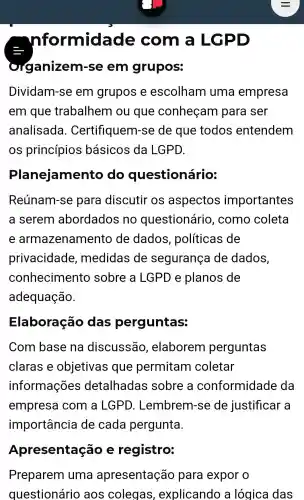 nformidade e com a LGPD
organizem rse em grupos:
Dividam-se em grupos e escolham uma empresa
em que trabalhem ou que conheçam para ser
analisada . Certifiquem -se de que todos entendem
OS princípios basicos da LGPD.
Planejamento do questionário:
Reúnam-se para discutir os aspectos importantes
a serem abordados no questionário , como coleta
e armazenamento de dados , políticas de
privacidade , medidas de segurança de dados,
conhecimentc sobre a LGPD e planos de
adequação.
Elaboração das perguntas:
Com base na discussão , elaborem perguntas
claras e objetivas que permitam coletar
informações detalhadas sobre , a conformidade da
empresa com a LGPD . Lembrem -se de justificar a
importancie de cada pergunta.
Apresentação e registro:
Preparem uma apresentação para expor o