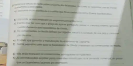 ng
a leitura do texto sobre a Guerra dos Mascates, complete an respostan pars as frases
e preencha achuzadinha
a) Capitaria onde aconteceu o confito que Guerra dos Mascares
__
b)
as engenhos pemambucaros
__
c) Evento que fez com que o preco do spicar portup ies casse to mercads eremo perando
endividamento dos fazendeiros de Olinda
__
d) Os comerciantes do Recife tinham por objethe via para a constitute
cáo de uma __
e) Produto que garantia a manutencilo da economia da Capitana
__
f) Nome pejorativo pelo qual os fazendeiros de Olinda chamavam os comerciantes do Recife.
__
g) Vila onde moravam os comerciantes portugueses enriquecidos
h) As relvindicacoes exigidas pelos mascates constitularn uma demanda comercal, 30 passo
que os fazendeiros lutavam por interesses __