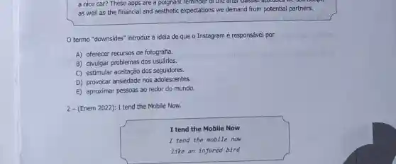 a nice car? These apps are a poignant reminder of the after Classist atotudes we
as well as the financial and aesthetic expectations we demand from potential partners.
termo "downsides"introduz a ideia de que o Instagram é responsável por
A) oferecer recursos de fotografia.
B) divulgar problemas dos usuários.
C) estimular aceitação dos seguidores.
D) provocar ansiedade nos adolescentes.
E) aproximar pessoas ao redor do mundo.
2-(Enem 2022): I tend the Mobile Now.
I tend the Mobile Now
I tend the mobile now
like an injured bird