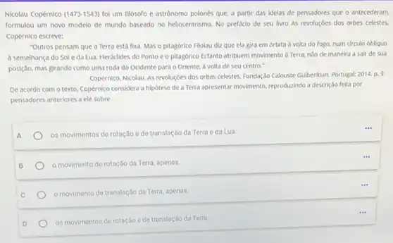 Nicolau Copérnico (1473-1543) foi um filósofo e astrônomo polonés que, a partir das idelas de pensadores que o antecederam.
formulou um novo modelo de mundo baseado no heliocentrismo. No prefacio de seu livro As revoluçōes dos orbes celestes.
Copérnico escreve:
"Outros pensam que a Terra está fixa. Mas - pitagórico Filolau diz que ela gira em orbita à volta do fogo, num circulo obliquo
a semelhança do Sole da Lua. Heráclides do Ponto e o pitagórico Ecfanto atribuem movimento d Terra, nào de maneira a sair de sua
posição, mas girando como uma roda do Ocidente para o Oriente, à volta de seu centro."
Copérnico, Nicolau. As revoluçbes dos orbes celestes. Fundação Calouste Gulbenklan. Portugal: 2014 p. 9.
De acordo com o texto, Copérnico considera a hipótese de a Terra apresentar movimento, reproduzindo a descrição feita por
pensadores anteriores a ele sobre
A
os movimentos de rotação e de translação da Terra e da Lua.
B
movimento de rotação da Terra, apenas.
movimento de translação da Terra, apenas.
D	os movimentos de rotação e de translação da Terra.