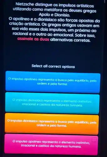 Nietzsche distingue os impulsos artísticos
utilizando como metáfora os deuses gregos
Apoloe Dionísio.
Oapolineo e o dionisiaco são forças opostas da
criacão artística. Os gregos antigos usavam em
sua vida esses dois impulsos, um próximo go
racional e o outro do emocional.Sobre isso.
assinale as duas alternativas corretas.
Select all correct options
impulso apolineo representa a busca pelo equilibrio, pela
ordem e pela formo
c impulso dionisiaco representa o elemento instintivo
irracional e caotico da natureza humana
impulso dionisiaco representa a busca pelo equilibrio, pela
square 
ordem e pela forma.
impulso apolineo representa o elemento instintivo
irracional e caótico da natureza humana.
square