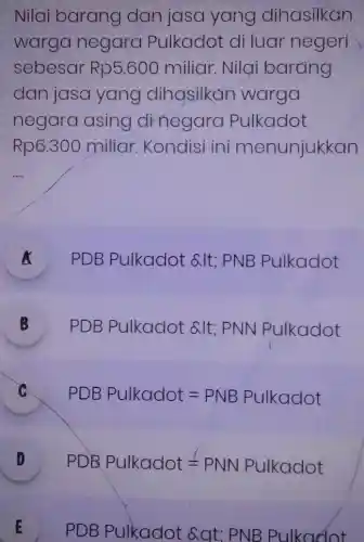 Nilai barang dan jasa yang dihasilkan
warga negara Pulkadot di luar negeri
sebesar Rp5.600 miliar. Nilai barang
dan jasa yang dihasilkan warga
negara asing dinegara Pulkadot
Rp6.300 miliar. Kondisi ini menunjukkan
__
A PDB Pulkadot alt; PNB Pulkadot
B
PDBPulkdldted& vert t;PNvert Navert kddot D
C PDBPulkadot=PNBPulkadot
D PDBPulkddot=PNNalkadot 1
E
PDBPulkadot& Qt:PNBPulkQdot E