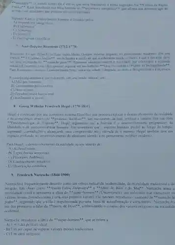 "nimenos"*, o mundo como ele é em si.que seria inacessivel d nossa cognição. Na^ast C ritica da Razao
Pritica". Kant introduziu sun etica baseada no "imperativo categórico", que afirma que devemos agir de
acordo com principios que possam ser universalizados.
Segundo Kant, o conhecimento humano é limitado pelos:
- A) Imperativos categoricos
-B)Fenomenos
- C) Númenos
- D) Sentidos
- E) Paradigmas cientificos
7. Jean-Jacques Rousseau (1712-1778)
Rousseau foi um filósofo politico cujas ideias tiveram ......................................................................pensamento moderno. Em seu
tratado "D Contrato Social".cle defendeu a noção de que a soberania reside no povo, e que o governo deve
ser uma expressão da "yontade geral". Rousseau tambérm criticou a sociedade por corromper a bondade
natural do homem, uma ideia que ele explora em seu trabalho "Discurso sobre a Origem da Desigualdade".
Para Rousseau, o homem é naturalmente bom, mas a sociedade o degrada.levando à desigualdade e a injustiça.
Rousseau argumentava que o homem, cm seu estado natural, era:
-A) Mal por natureza
-B) Corrompido pelos outros
- C) Bom e justo
- D) Dividido entre bem e mal
-E) Indiferente à moral
8. Georg Wilhelm Friedrich Hegel (1770-1831)
Hegel é conhecido por seu complexo sistema filosófico que procura explicar o desenvolvimento da realidade
c da consciência através do "processo dialético", um movimento de tese, antitese e sintese. Em sua obra
"Fenomenologia do Hegel argumenta que a historia é o desenvolvimento progressivo da
liberdade e da autoconsciência humana. Ele acreditava que o espirito humano evolui ao longo do tempo,
superando contradições e uma compreensão mais elevada de si mesmo Hegel também teve um
impacto profundo no desenvolvimento do idealismo alemão e no pensamento politico moderno.
Para Hegel, o desenvolvimento da realidade ocorre através de:
- A) Ações divinas
- B) Experiências sensoriais
- C) Processos dialéticos
-D) Conhecimento intuitivo
- E) Observação cientifica
9. Friedrich Nietzsche (1844 -1900)
Nietzsche é frequentemente descrito como um critico radical da modernidade, da moralidade tradicional e da
religião. Em obras como "Assim Falou Zaratustra" c Além do Bem e do Mal", Nietzsche ataca a
moralidade cristǎ e a ideia do "super:homem" (Ubermensch), um individuo que transcende os
valores morais convencionais e cria seus próprios valores. Ele também introduziu o conceito de "vontade de
poder", sugerindo que a vida é impulsionada por uma força de autoafirmação e crescimento. Nietzsche for
um dos primeiros a falar da *morte de Deus", simbolizando o colapso dos valores religiosos na sociedade
ocidental.
Nietzsche introduziu a ideia do "super-homem", que se refere a:
- A) Um líder político ideal
- B) Um ser capaz de superar valores morais tradicionais
- C) Um ideal religioso