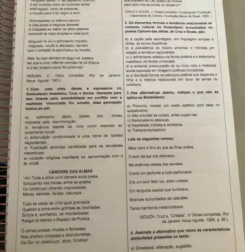 Ninguem sentu o teu espasmo obscuto
ó ser humilde entre os humildes seres,
embriagado, tonto de prazeres,
mundo para ti foi negro e duro.
Atravessaste no silêncio escuro
a vida presa a trágicos deveres
e chegaste ao saber de altos saberes
tornando-te mais simples e mais puro.
Ninguém te viu o sofrimento inquieto,
magoado,oculto e aterrador, secreto,
que o coração te apunhalou no mundo,
Mas eu que sempre te segui os passos
sei que a cruz infernal prendeu-te os braços
e o teu suspiro como foi profundo!
(SOUSA. C. Obra completa Rio de Janeiro:
Nova Aguilar, 1961)
1.Com uma obra densa e expressiva no
Simbolismo brasileiro , Cruz e Souza transpos para
seu lirismo uma sensibilidade em conflito com a
realidade vivenciada.No soneto, essa percepção
traduz-se em:
a) sofrimento tácito diante dos limites
impostos pela discriminação.
b) tendência latente ao vicio como resposta ao
isolamento social.
c) extenuação condicionada a uma rotina de tarefas
degradantes.
d) frustração amorosa canalizada para as atividades
intelectuais.
e) vocação religiosa manifesta na aproximação com a
fé cristã
CÁRCERE DAS ALMAS
"Ah! Toda a alma num cárcere anda presa,
Soluçando nas trevas entre as grades
Do calabouço olhando imensidades,
Mares, estrelas, tardes natureza.
Tudo se veste de uma igual grandeza
Quando a alma entre grillhões as liberdades
Sonha e, sonhando, as imortalidades
Rasga no etéreo o Espaço da Pureza.
Ó almas presas, mudas e fechadas
Nas prisões colossais e abandonadas,
Da Dor no calabouço atroz, funéreo!
quê chaveiro do Câu possui as chaves
para abrir-vos as portas do Mistério?!"
(CRUZE SOUSA, J Poesia completa. Florianópolis Fundação
Catarinense de Cultura / Fundação Banco do Brasil 1993. )
2. Os elementos formais e temáticos relacionados ao
contexto cultural do Simbolismo encontrados no
poema Cárcere das almas , de Cruz e Sousa , são:
a) a opção pela abordagem, em linguagem simples e
direta, de temas filosóficos.
b) a prevalência do lirismo amoroso e intimista em
relação à temática nacionalista.
c) o refinamento estético da forma poética e o tratamento
metafisico de temas universais.
d) a evidente preocupação do eu lirico com a realidade
social expressa em imagens poéticas inovadoras.
e) a liberdade formal da estrutura poética que dispensa a
rima e a métrica tradicionais em favor de temas do
cotidiano.
3.Das alternativas abaixo , indique a que não se
aplica ao Simbolismo:
a) Procurou instalar um credo estético com base no
subjetivismo.
b) Não precisar as coisas, antes sugeri-las.
c) Racionalismo absoluto
d) Expressão indireta e simbólica.
e) Transcendentalismo
Leia os seguintes versos:
Mais claro e fino do que as finas pratas
som da tua voz deliciava __
Na dolência velada das sonatas
Como um perfume a tudo perfumava.
Era um som feito luz, eram volatas
Em lânguida espiral que iluminava,
Brancas sonoridades de cascatas __
Tanta harmonia melancolizava.
(SOUZA, Cruz e. "Cristais ", in Obras completas. Rio
de Janeiro: Nova Aguilar , 1995, p. 86.)
4. Assinale a alternativa que reúne as características
a) Sinestesia, aliteração sugestão.