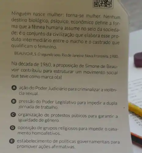 Ninguém nasce mulher: torna-se mulher. Nenhum
destino biológico , psiquico , econômico define a for.
ma que a fêmea humana assume no seio da socieda-
de; é o conjunto da civilização que elabora esse pro-
duto intermediário entre o macho e o castrado que
qualificam o feminino.
BEAUVOIR, S.O segundo sexo. Rio de Janeiro: Nova Fronteira . 1980.
Na década de 1960, a proposição de Simone de Beau-
voir contribuiu para estruturar um movimento social
que teve como marca o(a)
A ação do Poder Judiciário para criminalizar a violên-
cia sexual.
B pressão do Poder Legislativo para impedir a dupla
jornada de trabalho.
C organização de protestos púbicos para garantir a
igualdade de gênero.
D oposição de grupos religiosos para impedir o casa-
mento homoafetivos.
E estabelecim ento de políticas governamentais para
promover ações afirmativas.