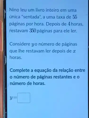 Nino leu um livro inteiro em uma
única "sentada"a uma taxa de 55
páginas por hora . Depois de 4horas,
restavam 350 páginas para ele ler.
Considere yo número de páginas
que the restavam ler depois de x
horas.
Complete a equação da relação entre
número de páginas restantes eo
número de horas.
y=