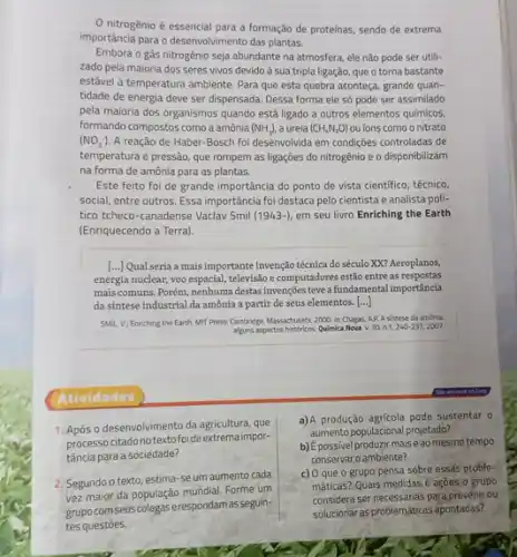 nitrogênio é essencial para a formação de proteinas, sendo de extrema
importância para o desenvolviment das plantas.
Embora o gás nitrogênio seja abundante na atmosfera ele não pode ser utili-
zado pela maioria dos seres vivos devido à sua tripla ligação, que o torna bastante
estável à temperatura ambiente Para que esta quebra aconteça, grande quan-
tidade de energia deve ser dispensada. Dessa forma ele só pode ser assimilado
pela maioria dos organismos quando está ligado a outros elementos químicos,
formando compostos comoa amônia (NH_(3)), a ureia (CH_(4)N_(2)O) ou ions como o nitrato
(NO_(3)^-) A reação de Haber -Bosch foi desenvolvida em condições controladas de
temperatura e pressão, que rompem as ligações do nitrogênio e o disponibilizam
na forma de amônia para as plantas.
Este feito foi de grande importância do ponto de vista cientifico, técnico,
social, entre outros. Essa importância foi destaca pelo cientista e analista poli-
tico tcheco-canadense Vaclav Smil (1943-) em seu livro Enriching the Earth
(Enriquecendo a Terra).
[...] Qual seria a mais importante invenção técnica do século XX? Aeroplanos,
energia nuclear, voo espacial,televisão e computadores estão entre as respostas
mais comuns. Porém, nenhuma destas invenções teve a fundamental importância
da sintese industrial da amônia a partir de seus elementos. ()
SMIL, V: Enriching the Earth, MilT Press: Cambridge.Massachusets, 2000. In Chagas A.P. A sintese da amonia:
alguns aspectos historicos. Quimica Nova v. 30. n.1,240-237,2007.
Atividades
1. Após o desenvolvimento da agricultura, que
processocitadonotextofoide extrema impor-
tância para a sociedade?
2. Segundo o texto estima-se um aumento cada
vez maior da população mundial. Forme um
grupocomseus colegas erespondamas seguin-
tes questōes.
a)A produção agricola pode sustentar o
aumento populacional projetado?
b) Épossivel produzir mais e ao mesmo tempo
conservar o ambiente?
c) O que o grupo pensa sobre essas proble-
mâticas? Quais medidas e açoes o gropo
considera ser necessárias para prevenir ou
solucionar as problemáticas apontadas?