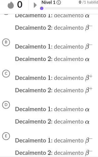 Nivel 1 (1)
Decamento I decamento alpha 
Decaimento 2: decaimento beta ^-
B
Decaimento 1 : decaimento beta ^-
Decaimento 2 : decaimento alpha 
C
Decaimento I : decaimento beta ^+
Decaimento 2: decaimento beta ^+
D
Decaimento I : decaimento alpha 
Decaimento 2 : decaimento alpha 
E
Decaimento I : decaimento beta ^-
Decaimento 2 : decaimento beta ^-
0/1 habilid