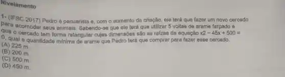 Nivelamento
1- (IFSC 2017)Pedro é pecuarista e, com o aumento da criação, ele terá que fazer um novo cercado
para acomodar seus animais . Sabendo-se que ele terá que utilizar 5 voltas de arame farpado e
que o cercado tem forma retangular cujas dimensões são as raizes da equação x2-45x+500=
0, qual a quantidade mínima de arame que Pedro terá que comprar para fazer esse cercado.
(A) 225 m.
(B) 200 m.
(C) 500 m.
(D) 450 m.