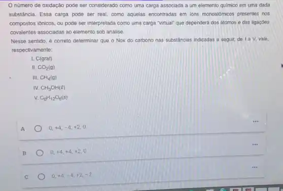 número de oxidação pode ser considerado como uma carga associada a um elemento quimico em uma dada
substância. Essa carga pode ser real, como aquelas encontradas em ions monoatômicos presentes nos
compostos iônicos, ou pode ser interpretada como uma carga "virtual" que dependerá dos átomos e das ligaçōes
covalentes associadas ao elemento sob análise.
Nesse sentido, é correto determinar que o Nox do carbono nas substáncias indicadas a seguir, de I a V, vale.
respectivamente:
I. C(graf)
II. CO_(2)(g)
III. CH_(4)(g)
IV. CH_(3)OH(l)
V. C_(6)H_(12)O_(6)(s)
A
0,+4,-4,+2,0
B
0,+4,+4,+2,0
0,+4,-4,+2,-2