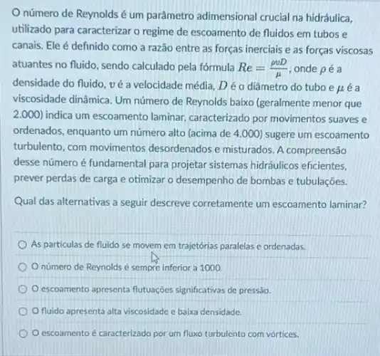 número de Reynolds é um parâmetro adimensional crucial na hidráulica,
utilizado para caracterizar o regime de escoamento de fluidos em tubos e
canais. Ele é definido como a razão entre as forças inerciais e as forças viscosas
atuantes no fluido, sendo calculado pela fórmula Re=(rho vD)/(mu ) onde pé a
densidade do fluido, vé a velocidade média, D é o diâmetro do tubo e
mu  e a
viscosidade dinâmica. Um número de Reynolds baixo (geralmente menor que
2.000) indica um escoamento laminar caracterizado por movimentos suaves e
ordenados, enquanto um número alto (acima de 4.000 sugere um escoamento
turbulento, com movimentos desordenados e misturados. A compreensão
desse número é fundamental para projetar sistemas hidráulicos eficientes,
prever perdas de carga e otimizar o desempenho de bombas e tubulações.
Qual das alternativas a seguir descreve corretamente um escoamento laminar?
As particulas de fluido se movem em trajetórias paralelas e ordenadas.
número de Reynolds é sempre inferior a 1000.
escoamento apresenta flutuações significativas de pressão.
fluido apresenta alta viscosidade c baixa densidade.
escoamento é caracterizado por um fluxo turbulento com vórtices.