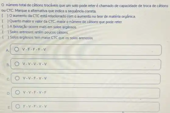 número total de cations trocáveis que um solo pode reteré chamado de capacidade de troca de cátions
ou CTC. Marque a alternativa que indica a sequência correta.
() O aumento da CTC está relacionado com o aumento no teor de matéria orgânica.
() Quanto maior o valor da CTC, maior o número de cations que pode reter.
() A lixiviação ocorre mais em solos argilosos.
() Solos arenosos retém poucos cations.
il () Solos argilosos tem maior CTC que os solos arenosos.
v -F-F-F-V
v-v - V-V - V
v. V-F-V-V
v. V-F-V.F
F-V-F - V-V