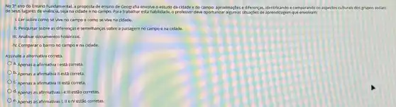 No 3 ano do Ensino Fundamental, a proposta de ensino de Geografia envolve o estudo da cidade e do campo:aproximaççoes e differenças, identificando comparando os aspectos culturals dos grupos socials
de seus lugares de vivência, seja na cidade e no campo. Para esta habilidade, o professor deve oportunizar aprendizagem que envolvam:
1. Ler sobre como se vive no campo e como se vive na cidade.
II. Pesquisar sobre as diferenças e semelhanças sobre a paisagem no campo e na cidade.
III. Analisar documentos historicos.
IV. Comparar o bairro no campo e na cidade
Assinale a alternativa correta.
a. Apenas a afirmativa I está correta.
b. Apenas a afirmativa II está correta.
c. Apenas a afirmativa III está correta.
d. Apenas as afirmativas Ie III estão corretas.
e. Apenas as afirmativas I, II e IV estão corretas.