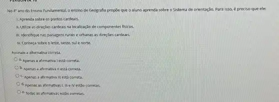 No 49 ano do Ensino Fundamental, o ensino de Geografia propõe que o aluno aprenda sobre o Sistema de orientação Para isso, é preciso que ele:
1. Aprenda sobre os pontos cardeais.
II. Utilize as direçōes cardeais na localização de componentes fisicos.
III. Identifique nas palsagens rurais e urbanas as direçōes cardeais.
N. Conheça sobre o leste, oeste, sule norte.
Assinale a alternativa correta
a. Apenas a afirmativa | está correta.
b. Apenas a afirmativa II está correta.
Apenas a afirmativa III está correta.
d. Apenas as afirmativas!) III e IV estão corretas.
e. Todas as afirmativas estão corretas.