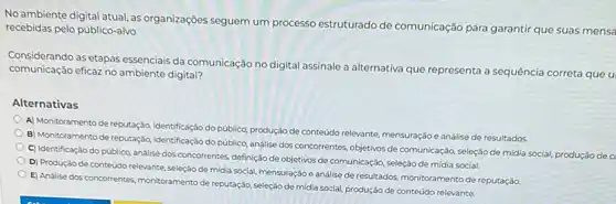 No ambiente digital atual as organizaçōes seguem um processo estruturado de comunicação para garantir que suas mensa
recebidas pelo público-alvo.
communicate as etapas essenciais da comunicação no digital assinale a alternativa que representa a sequência correta que u
comunicação eficaz no ambiente digital?
Alternativas
A) Monitoramento de reputação,identificação do público, produção de conteúdo relevante, mensuração e análise de resultados.
B) Monitoramento de reputação identificação do público, análise dos concorrentes, objetivos de comunicação, seleção de mídia social, produçáo de c
C) Identificação do público analise dos concorrentes, definição de objetivos de comunicação seleção de mídia social.
D) Produção de conteúdo relevante, seleçáo de midia social, mensuração e análise de resultados, monitoramento de reputação
E) Análise dos concorrentes monitoramento de reputaçáo, seleção de midia social, produção de conteúdo relevante.