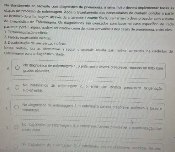 No atendimento ao paciente com diagnóstico de pneumonia o enfermeiro deverá implementar todas as
etapas do processo de enfermagem. Após o levantamento das necessidades de cuidado obtidas a partir
do histórico de enfermagem , através da anamnese e exame fisico, o enfermeiro deve proceder com a etapa
do Diagnóstico de Enfermagem . Os diagnósticos são elencados com base no caso especifico de cada
paciente, porém alguns podem ser citados como de maior prevalência nos casos de pneumonia, entre eles:
1. Termorregulação ineficaz
2. Padrào respiratório ineficaz
3. Desobstrução de vias aéreas ineficaz.
Nesse sentido, leia as alternativas a seguir e assinale aquela que melhor apresenta os cuidados de
enfermagem para o diagnóstico citado.
A
No diagnóstico de enfermagem 1, o enfermeiro deverá prescrever repouso no leito com
grades elevadas.
No diagnóstico de enfermagem 2, 0 enfermeiro deverá prescrever oxigenação
suplementar.
No diagnostico de enfermagem 1. o enfermeiro devera prescrever estimulo a tosse e
hidratação
No diagnostico de enfermagem 3. o enfermelro devera prescrever a monitorização dos
sinais vitals.
No diagnostico de enfermagem 2) entermeiro devera prescrever aspiração de vias