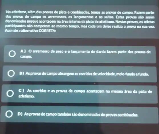 No atletismo, além das provas de pista e combinadas, temos as provas de campo. Fazem parte
das provas de campo os arremessos, os lançamentos e os saltos. Estas provas são assim
denominadas porque acontecem na área interna da pista de atletismo. Nestas provas, os atletas
participantes não competem ao mesmo tempo, mas cada um deles realiza a prova na sua vez.
Assinale a alternativa CORRETA:
A) 0 arremesso de peso e o lançamento de dardo fazem parte das provas de
campo.
B) As provas de campo abrangem as corridas de velocidade, meio-fundoe fundo,
CI As corridas e as provas de campo acontecem na mesma área da pista de
atletismo.
D) As provas de campo também sãodenominadas de e provas combinadas.