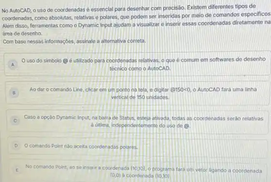 No AutoCAD, 0 uso de coordenadas é essencial para desenhar com precisão Existem diferentes tipos de
coordenadas, como absolutas relativas e polares, que podem ser inseridas por meio de comandos especificos
Além disso, ferramentas como o Dynamic Input ajudam a visualizar e inserir essas coordenadas diretamente na
àrea de desenho.
Com base nessas informações assinale a alternativa correta.
A
uso do simbolo (a) é utilizado para coordenadas relativas, o que é comum em softwares de desenho
A
técnico como o AutoCAD.
B
Ao dar o comando Line, clicar em um ponto na tela, e digitar (a)150lt 0 o AutoCAD fará uma linha
vertical de 150 unidades.
C
Caso a opção Dynamic Input, na barra de Status, esteja ativada, todas as coordenadas seráo relativas
C
d última, independentemente do uso de (a)
comando Point nǎo aceita coordenadas polares.
E
No comando Point, ao se inserir a coordenada (10,10) o programa fara um vetor ligando a coordenada E
(0,0) a coordenada (10,10)