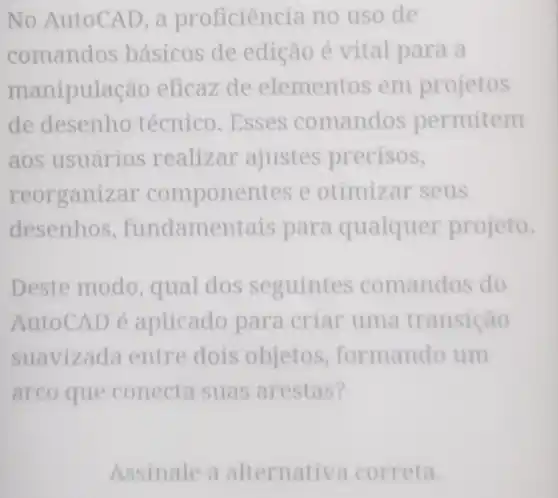 No AutoCAD a proficien cia no uso de
comandos básicos de edição é vital para a
manipul acão eficaz de elementos em projetos
de desenho técnico. Esses comandos permitem
aos usuários realizar ajustes precisos,
reorganizar componentes e otimiz ar seus
desenhos , fundamentais para qualquer projeto.
Deste modo , qual dos seguintes comandos do
AutoCAD é aplicado para criar uma transição
suavizada entre dois objetos , formando um
arco que conecta suas arestas?
Assinale a alternati va correta.