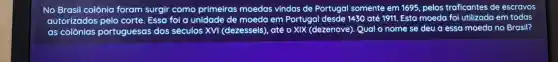 No Brasil colônia foram surgir como primeiras moedas vindas de Portugal somente em 1695 pelos traficantes de escravos
autorizados pelo corte Essa foi a unidade de moeda em Portugal desde 1430 até 1911. Esta moeda foi utilizada em todas
as colônias portuguesas dos séculos xvị (dezesseis), até o XIX (dezenove). Qual o nome se deu a essa moeda no Brasil?