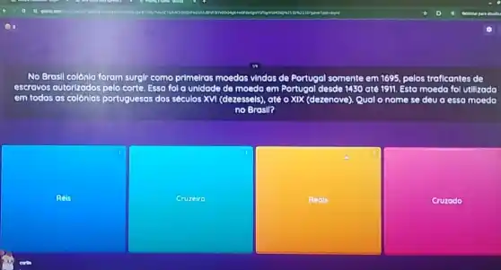 No Brasil colonia foram surgir como primelras moedas vindas de Portugal somente em 1695, pelos traficantes de
escravos vos autorizados pelo corte. Essa fol a unidade de mooda em Portugal desde le 1430 ate 1911. Esta moeda fol utilizada
em todas as colônlas portuguesas dos séculos XVI (dezessels) atê o XIX (dezenove)Qual nome se deu a essa moeda
no Brasil?
Rots
square 
square 
Cruzado