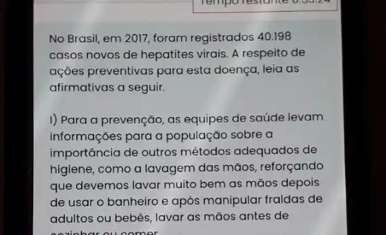 No Brasil, em 2017 foram registrados 40.198
casos novos de hepatites virais. A respeito de
ações preventivas para esta doença, leia as
afirmativas a seguir.
I) Para a prevenção as equipes de saúde levam
informações para a população sobre a
importancia de outros métodos adequados de
higiene, como a lavagem das máos , reforçando
que devemos lavar muito bem as mãos depois
de usar o banheiro e após manipular fraldas de
adultos ou bebês, lavar as mãos antes de
omer