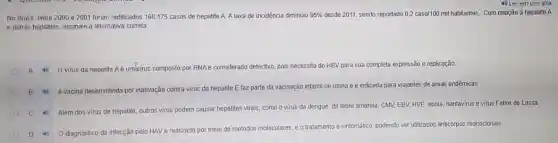 No Brasil, entre 2000 e 2001 foram notificados 168.175 casos de hepatite A. A taxa de incidéncia diminuiu 95%  desde 2011, sendo reportado 0,2 caso/100 mil habitantes Com relação à hepatite A
e outras hepatites, assinale a alternativa correta
A Ovirus da hepatite Aé umbrirus composto por RNAe considerado defectivo, pois necessita do HBV para sua completa expressão e replicação.
B Avacina desenvolvida por inativação contra virus da hepatite E faz parte da vacinação infantil de rotina e é indicada para viajantes de áreas endêmicas.
Alêm dos virus de hepatite, outros virus podem causar hepatites virais, como o virus da dengue da febre amarela, CMV.EBV, HVE, ebola, hantavirus e virus Febre de Lassa
D 0 diagnóstic da infecção pelo HAV é realizado por meio de métodos moleculares, e o tratamento é sintomatico, podendo ser utilizados anticorpos monocionais