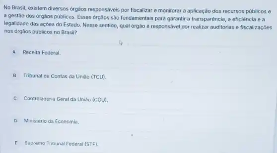 No Brasil, existem diversos orgãos responsáveis por fiscalizar e monitorar a aplicação dos recursos públicos e
a gestão dos órgãos públicos. Esses órgãos são fundamentais para garantir a transparência, a eficiência e a
legalidade das ações do Estado. Nesse sentido qual órgão é responsável por realizar auditorias e fiscalizaçōes
nos órgãos públicos no Brasil?
A Receita Federal. A
B Tribunal de Contas da União (TCU).
Controladoria Geral da União (CGU).
D Ministério da Economia.
E Supremo Tribunal Federal (STF)