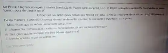 No Brasil a legisiacin vigente relativa a inclusao de Pessoa com Deficiency Lan 131462015 estabelece que Desente Drwerla devel ser iomado
"como regra de carater geral
Disponivel em hitps//www planallo gov briccwit DN ato2015 201820151ew113146 him Acessoem 18042324 (adiplado)
Desta manera Desenho Universal deverd fundamentar soluçōes, da concepcao d impluntsção, que englobam
1 Meio fisico que se refere unicamente aos predios
II. Informação comunicação, sistemas de tecnologias da informação a comuocaçdo
III Soluçóes adotades tanto em area urbana quanto rural
E correto apenas o que se alirma em
Escolha uma opcio