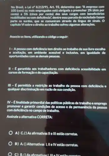 No Brasil, a Lei n^circ 8.213/91, Art. 98, determina que: "A empresa com
100 (cem) ou mais empregados está obrigada a preencher 243 (dois por
cento)a 5%  (cinco por cento)dos seus cargos com beneficifrios
reabilitados ou com deficiência", dentre essa parcelada sociedadefazem
parte os surdos., que se comunicam através da língua de sinals. 0
capitulo Vì sobreo direitoao trabalho sofreu algumas alterações.
Associeositens ,utilizandoo código a seguir:
1- A pessoa com deficiência tem direito ao trabalho desualivre escolha
e aceitação, em ambiente acessivel e inclusivo, em igualdade de
oportunidades com as demais pessoas.
II - E garantida aos trabalhadores com deficiência acessibilidade em
cursos de formação ede capacitação.
III - E permitida a restrição ao trabalho da pessoa com deficiência e
qualquer discriminação em razãodesua condição.
IV-Efinalidade primordial das politicas públicas detrabalhoe emprego
promover e garantir condicôes de acesso e de permanência da pessoa
com deficiência no campo de trabalho.
Assinale a alternativa CORRETA:
A) C. ()As afirmativas lle III estão corretas.
B) A.()Alternativas I, IIe IV estão corretas.
C) B. ()As afirmativas!MelVestão